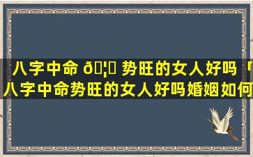 八字中命 🦅 势旺的女人好吗「八字中命势旺的女人好吗婚姻如何」